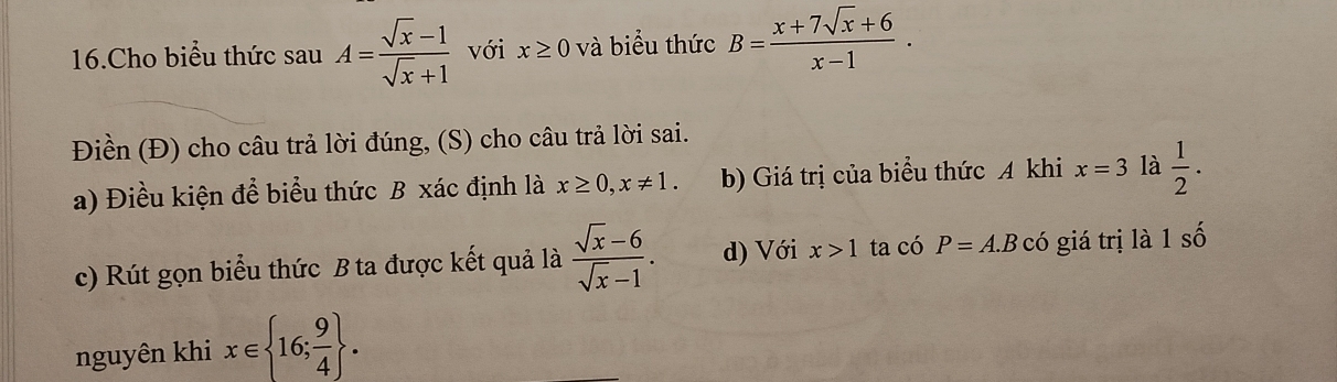 Cho biểu thức sau A= (sqrt(x)-1)/sqrt(x)+1  với x≥ 0 và biểu thức B= (x+7sqrt(x)+6)/x-1 . 
Điền (Đ) cho câu trả lời đúng, (S) cho câu trả lời sai.
a) Điều kiện để biểu thức B xác định là x≥ 0, x!= 1. b) Giá trị của biểu thức A khi x=3 là  1/2 . 
c) Rút gọn biểu thức B ta được kết quả là  (sqrt(x)-6)/sqrt(x)-1 . d) Với x>1 ta có P=A.Bchat O giá trị là 1 số
nguyên khi x∈  16; 9/4 .