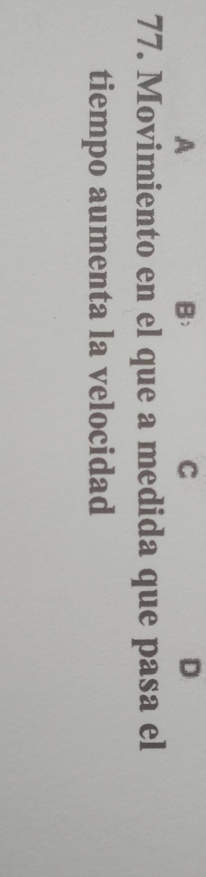 A 
B: 
C 
D 
77. Movimiento en el que a medida que pasa el 
tiempo aumenta la velocidad
