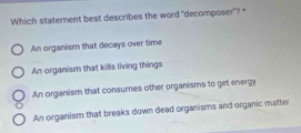 Which statement best describes the word "decomposer"?
An organism that decays over time
An organism that kills living things
An organism that consumes other organisms to get energy
An organism that breaks down dead organisms and organic matter