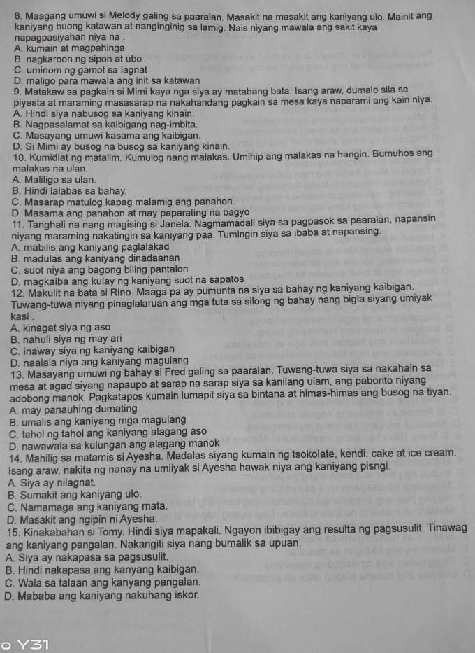 Maagang umuwi si Melody galing sa paaralan. Masakit na masakit ang kaniyang ulo. Mainit ang
kaniyang buong katawan at nanginginig sa lamig. Nais niyang mawala ang sakit kaya
napagpasiyahan niya na .
A. kumain at magpahinga
B. nagkaroon ng sipon at ubo
C. uminom ng gamot sa lagnat
D. maligo para mawala ang init sa katawan
9. Matakaw sa pagkain si Mimi kaya nga siya ay matabang bata. Isang araw, dumalo sila sa
piyesta at maraming masasarap na nakahandang pagkain sa mesa kaya naparami ang kain niya.
A. Hindi siva nabusog sa kanivang kinain.
B. Nagpasalamat sa kaibigang nag-imbita.
C. Masayang umuwi kasama ang kaibigan.
D. Si Mimi ay busog na busog sa kaniyang kinain.
10. Kumidlat ng matalim. Kumulog nang malakas. Umihip ang malakas na hangin. Bumuhos ang
malakas na ulan.
A. Maliligo sa ulan.
B. Hindi lalabas sa bahay.
C. Masarap matulog kapag malamig ang panahon.
D. Masama ang panahon at may paparating na bagyo
11. Tanghali na nang magising si Janela. Nagmamadali siya sa pagpasok sa paaralan, napansin
niyang maraming nakatingin sa kaniyang paa. Tumingin siya sa ibaba at napansing.
A. mabilis ang kaniyang paglalakad
B. madulas ang kaniyang dinadaanan
C. suot niya ang bagong biling pantalon
D. magkaiba ang kulay ng kaniyang suot na sapatos
12. Makulit na bata si Rino. Maaga pa ay pumunta na siya sa bahay ng kaniyang kaibigan.
Tuwang-tuwa niyang pinaglalaruan ang mga tuta sa silong ng bahay nang bigla siyang umiyak
kasi .
A. kinagat siya ng aso
B. nahuli siya ng may ari
C. inaway siya ng kaniyang kaibigan
D. naalala niya ang kaniyang magulang
13. Masayang umuwi ng bahay si Fred galing sa paaralan. Tuwang-tuwa siya sa nakahain sa
mesa at agad siyang napaupo at sarap na sarap siya sa kanilang ulam, ang paborito niyang
adobong manok. Pagkatapos kumain lumapit siya sa bintana at himas-himas ang busog na tiyan.
A. may panauhing dumating
B. umalis ang kaniyang mga magulang
C. tahol ng tahol ang kaniyang alagang aso
D. nawawala sa kulungan ang alagang manok
14. Mahilig sa matamis si Ayesha. Madalas siyang kumain ng tsokolate, kendi, cake at ice cream.
Isang araw, nakita ng nanay na umiiyak si Ayesha hawak niya ang kaniyang pisngi.
A. Siya ay nilagnat.
B. Sumakit ang kaniyang ulo.
C. Namamaga ang kaniyang mata.
D. Masakit ang ngipin ni Ayesha.
15. Kinakabahan si Tomy. Hindi siya mapakali. Ngayon ibibigay ang resulta ng pagsusulit. Tinawag
ang kaniyang pangalan. Nakangiti siya nang bumalik sa upuan.
A. Siya ay nakapasa sa pagsusulit.
B. Hindi nakapasa ang kanyang kaibigan
C. Wala sa talaan ang kanyang pangalan.
D. Mababa ang kaniyang nakuhang iskor.
o Y31