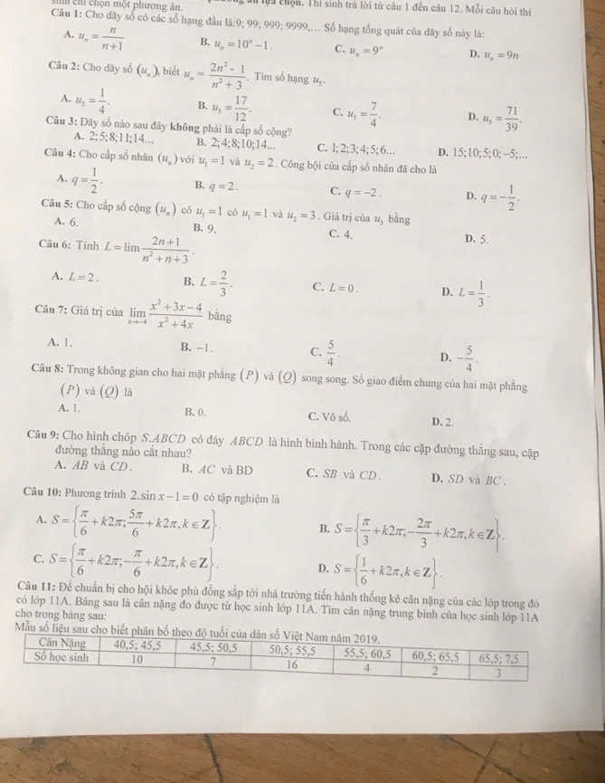 in chỉ chọn một phương án. lội chộn. Thi sinh trả lời từ câu 1 đến câu 12. Mỗi câu hỏi thí
Câu 1: Cho dãy số có các số hạng đầu là:9; 99; 999; 9999,... Số hạng tổng quát của dãy số này là:
A. u_n= n/n+1  B. u_n=10^n-1. C. u_n=9^n D. u_n=9n
Câu 2: Cho dãy số (u_n) , biết u_n= (2n^2-1)/n^2+3 . Tim số hạng 15
A. u_5= 1/4 . B. u_5= 17/12 . C. u_5= 7/4 . D. u_5= 71/39 .
Câu 3: Dãy số nào sau đây không phải là cấp số cộng?
A. 2;5;8;11;14... B. 2;4;8;10;14... C. 1; 2; 3; 4; 5; 6… D. 15; 10:5:0:-5 5;…
Câu 4: Cho cấp số nhân (u_n) với u_1=1 và u_2=2. Công bội của cấp số nhân đã cho là
A. q= 1/2 . B. q=2. C. q=-2. D. q=- 1/2 .
Câu 5: Cho cấp số cộng (u_n) có u_1=1 có u_1=1 và u_2=3. Giá trị của u_1 bằng
A. 6. B. 9,
Câu 6: Tính L=lim (2n+1)/n^2+n+3 .
C. 4. D. 5.
A. L=2. B. L= 2/3 . C. L=0. D. L= 1/3 .
Câu 7: Giá trị của limlimits _xto -4 (x^2+3x-4)/x^2+4x  bǎng
A. 1. B. −1. C.  5/4 . D. - 5/4 .
Câu 8: Trong không gian cho hai mặt phẳng (P) và (Q) song song. Số giao điểm chung của hai mặt phẳng
(P) và (Q) là
A. 1. B. 0. C. Vô số. D. 2.
Câu 9: Cho hình chóp S.ABCD có đáy ABCD là hình bình hành. Trong các cặp đường thẳng sau, cặp
đường thắng nào cắt nhau?
A. AB và CD. B. AC và BD C. SB và CD. D. SD và BC .
Câu 10: Phương trình 2.sin x-1=0 có tập nghiệm là
A. S=  π /6 +k2π ; 5π /6 +k2π ,k∈ Z S=  π /3 +k2π ,- 2π /3 +k2π ,k∈ Z .
B.
C. S=  π /6 +k2π ,- π /6 +k2π ,k∈ Z . D. S=  1/6 +k2π ,k∈ Z
Câu 11: Để chuẩn bị cho hội khỏc phù đồng sắp tới nhà trường tiển hành thống kê cân nặng của các lớp trong đó
có lớp 11A. Bảng sau là cân nặng đo được từ học sinh lớp 11A. Tìm cân nặng trung bình của học sinh lớp 11A
cho trong bảng sau:
Mẫu số liệu