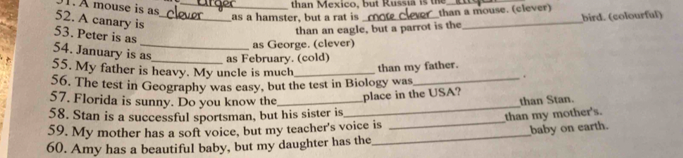 À mouse is as 
_than Mexico, but Russia is the_ 
than a mouse. (clever) 
52. A canary is_ 
as a hamster, but a rat is_ bird. (colourful) 
than an eagle, but a parrot is the 
_ 
53. Peter is as 
as George. (clever) 
54. January is as 
as February. (cold) 
55. My father is heavy. My uncle is much_ 
than my father. 
. 
56. The test in Geography was easy, but the test in Biology was_ 
_ 
place in the USA? 
57. Florida is sunny. Do you know the _than Stan. 
58. Stan is a successful sportsman, but his sister is 
59. My mother has a soft voice, but my teacher's voice is _than my mother's. 
60. Amy has a beautiful baby, but my daughter has the_ baby on earth.