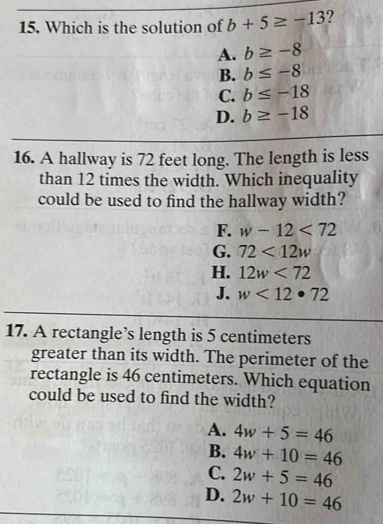 Which is the solution of b+5≥ -13 ?
A. b≥ -8
B. b≤ -8
C. b≤ -18
D. b≥ -18
16. A hallway is 72 feet long. The length is less
than 12 times the width. Which inequality
could be used to find the hallway width?
F. w-12<72</tex>
G. 72<12w</tex>
H. 12w<72</tex>
J. w<12· 72
17. A rectangle’s length is 5 centimeters
greater than its width. The perimeter of the
rectangle is 46 centimeters. Which equation
could be used to find the width?
A. 4w+5=46
B. 4w+10=46
C. 2w+5=46
D. 2w+10=46