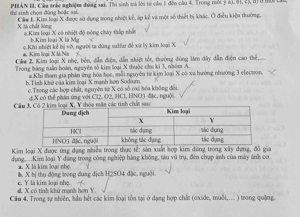 PHẢN II. Câu trắc nghiệm đứng sai. Thí sinh trả lời từ câu 1 đền câu 4. Trong mồi ý a), b), c), đ) ở mời câu,
thí sinh chọn đúng hoặc sai.
Câu 1. Kim loại X được sử dụng trong nhiệt kế, áp kế và một số thiết bị khác. Ở điều kiện thường,
X là chất lỏng
a.Kim loại X có nhiệt độ nóng chảy thấp nhất
b.Kim loại X là Mg
c.Khi nhiệt kế bị vỡ, người ta dùng sulfur để xử lý kim loại X
a. Kim loại X là Na
Câu 2. Kim loại X nhẹ, bền, dẫn điện, dẫn nhiệt tốt, thường dùng làm dây dẫn điện cao thế,....
Trong bảng tuần hoàn, nguyên tố kim loại X thuộc chu kì 3, nhóm A.
a.Khi tham gia phản ứng hóa học, mỗi nguyên tử kim loại X có xu hướng nhường 3 electron.
b.Tính khử của kim loại X mạnh hơn Sodium.
c.Trong các hợp chất, nguyên tử X có số oxi hóa không đổi.
d.X có thể phản ứng với Cl2, O2, HCl, HNO3 đặc, nguội.
Câuãn các tính chất sau:
Kim loại X được ứng dụng nhiều trong thực tế: sản xuất hợp kim dùng trong xây dựng, đồ gia
dụng,.Kim loại Y dùng trong công nghiệp hàng không, tàu vũ trụ, đèn chụp ảnh của máy ảnh cơ.
a. X là kim loại nhẹ.
b. X bị thụ động trong dung dịch H2SO4 đặc, nguội.
c. Y là kim loại nhẹ.
d. X có tính khử mạnh hơn Y.
Câu 4. Trong tự nhiên, hầu hết các kim loại tồn tại ở dạng hợp chất (oxide, muối,... ) trong quặng,