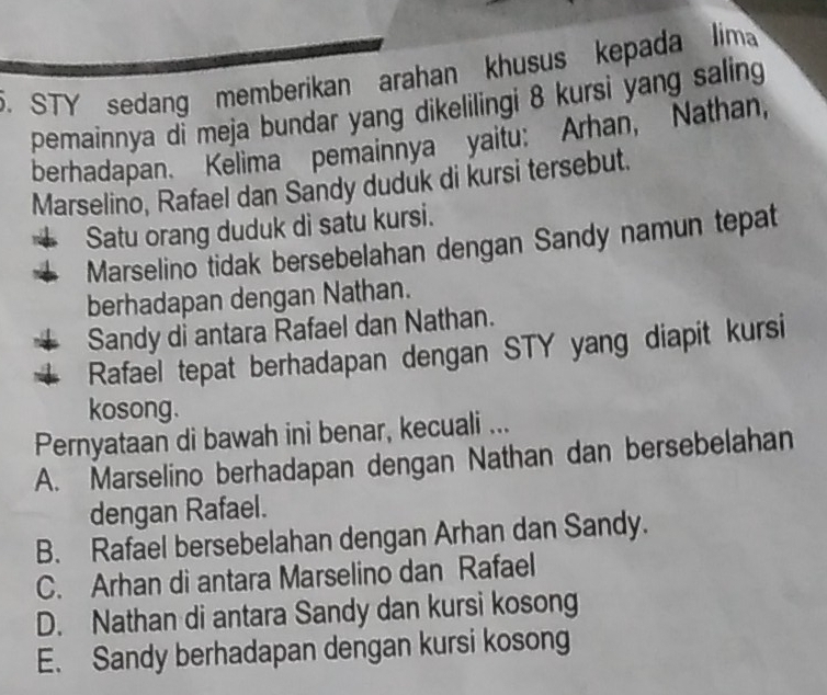 STY sedang memberikan arahan khusus kepada lim
pemainnya di meja bundar yang dikelilingi 8 kursi yang saling
berhadapan. Kelima pemainnya yaitu: Arhan, Nathan,
Marselino, Rafael dan Sandy duduk di kursi tersebut.
Satu orang duduk di satu kursi.
Marselino tidak bersebelahan dengan Sandy namun tepat
berhadapan dengan Nathan.
Sandy di antara Rafael dan Nathan.
Rafael tepat berhadapan dengan STY yang diapit kursi
kosong.
Pernyataan di bawah ini benar, kecuali ...
A. Marselino berhadapan dengan Nathan dan bersebelahan
dengan Rafael.
B. Rafael bersebelahan dengan Arhan dan Sandy.
C. Arhan di antara Marselino dan Rafael
D. Nathan di antara Sandy dan kursi kosong
E. Sandy berhadapan dengan kursi kosong