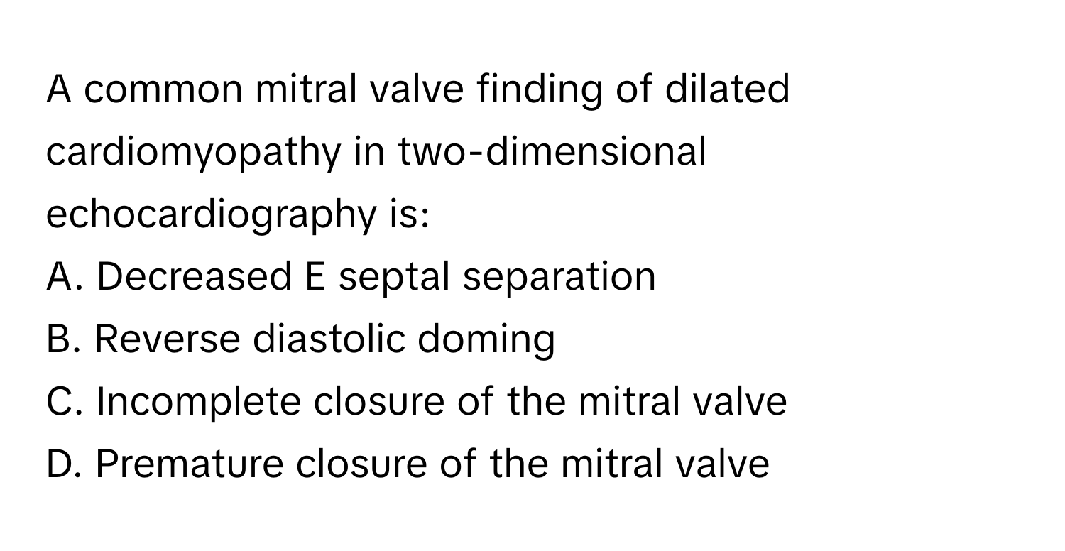 A common mitral valve finding of dilated cardiomyopathy in two-dimensional echocardiography is:

A. Decreased E septal separation
B. Reverse diastolic doming
C. Incomplete closure of the mitral valve
D. Premature closure of the mitral valve