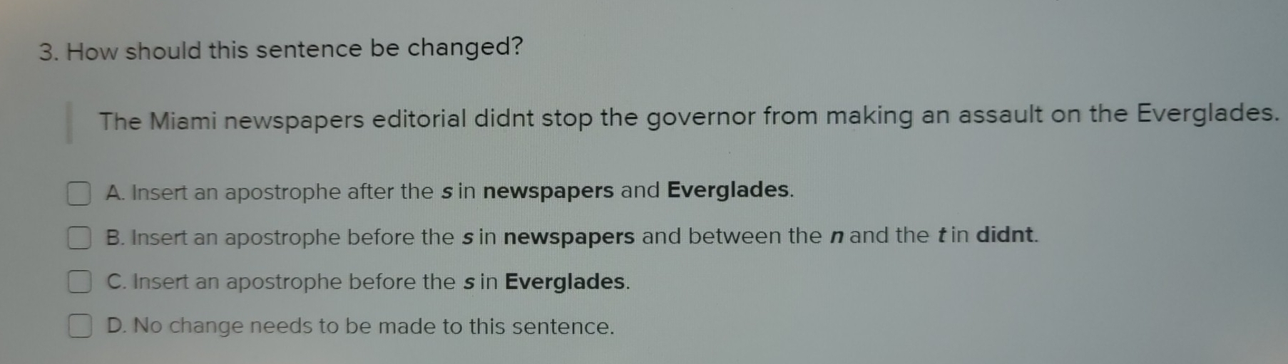 How should this sentence be changed?
The Miami newspapers editorial didnt stop the governor from making an assault on the Everglades.
A. Insert an apostrophe after the sin newspapers and Everglades.
B. Insert an apostrophe before the sin newspapers and between the nand the t in didnt.
C. Insert an apostrophe before the s in Everglades.
D. No change needs to be made to this sentence.