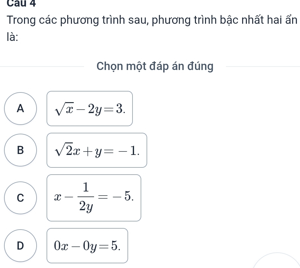 Cau 4
Trong các phương trình sau, phương trình bậc nhất hai ẩn
là:
Chọn một đáp án đúng
A sqrt(x)-2y=3.
B sqrt(2)x+y=-1.
C x- 1/2y =-5.
D 0x-0y=5.