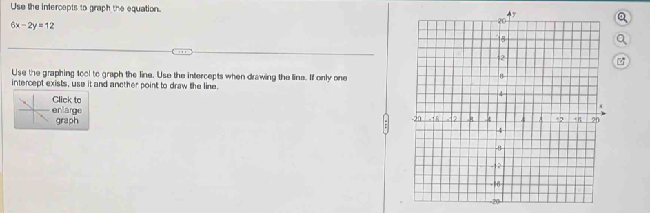 Use the intercepts to graph the equation.
6x-2y=12
Q 
Use the graphing tool to graph the line. Use the intercepts when drawing the line. If only one 
intercept exists, use it and another point to draw the line. 
Click to 
enlarge 
graph