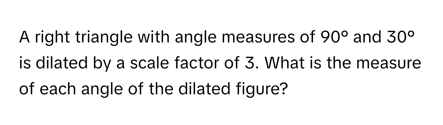 A right triangle with angle measures of 90° and 30° is dilated by a scale factor of 3. What is the measure of each angle of the dilated figure?