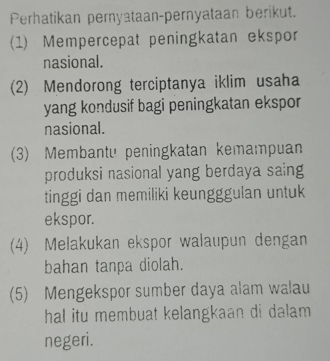 Perhatikan pernyataan-pernyataan berikut. 
(1) Mempercepat peningkatan ekspor 
nasional. 
(2) Mendorong terciptanya iklim usaha 
yang kondusif bagi peningkatan ekspor . 
nasional. 
(3) Membantu peningkatan kemampuan 
produksi nasional yang berdaya saing 
tinggi dan memiliki keungggulan untuk 
ekspor. 
(4) Melakukan ekspor walaupun dengan 
bahan tanpa diolah. 
(5) Mengekspor sumber daya alam walau 
hal itu membuat kelangkaan di dalam . 
negeri.