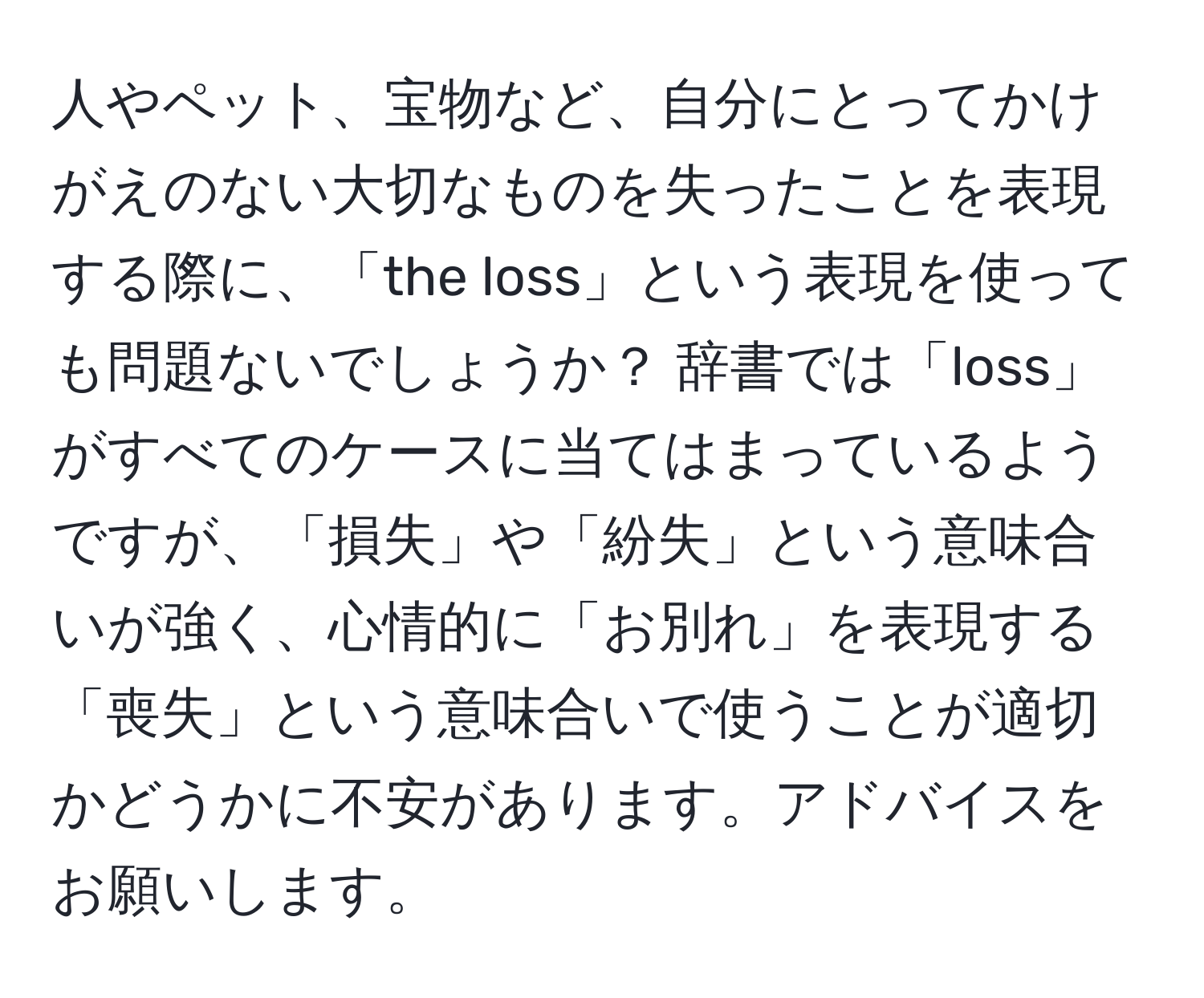 人やペット、宝物など、自分にとってかけがえのない大切なものを失ったことを表現する際に、「the loss」という表現を使っても問題ないでしょうか？ 辞書では「loss」がすべてのケースに当てはまっているようですが、「損失」や「紛失」という意味合いが強く、心情的に「お別れ」を表現する「喪失」という意味合いで使うことが適切かどうかに不安があります。アドバイスをお願いします。