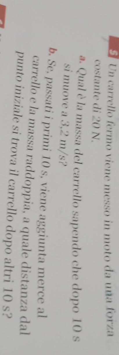 Un carrello fermo viene messo in moto da una forza 
costante di 20 N. 
a. Qual è la massa del carrello sapendo che dopo 10 s
si muove a 3,2 m/s? 
b. Se, passati i primi 10 s, viene aggiunta merce al 
carrello e la massa raddoppia, a quale distanza dal 
punto iniziale si trova il carrello dopo altri 10 s?