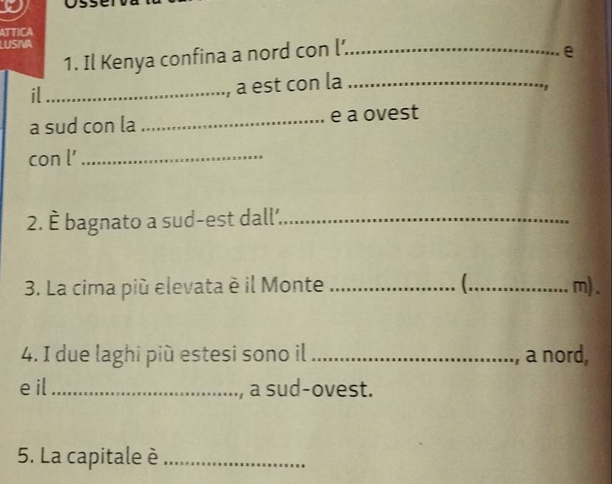 ATTICA 
LUSTA 
1. Il Kenya confina a nord con l’_ 
e 
il_ 
a est con la_ 
a sud con la _e a ovest 
con l'_ 
2. È bagnato a sud-est dall'._ 
3. La cima più elevata è il Monte __m). 
4. I due laghi più estesi sono il _a nord, 
e il_ a sud-ovest. 
5. La capitale è_