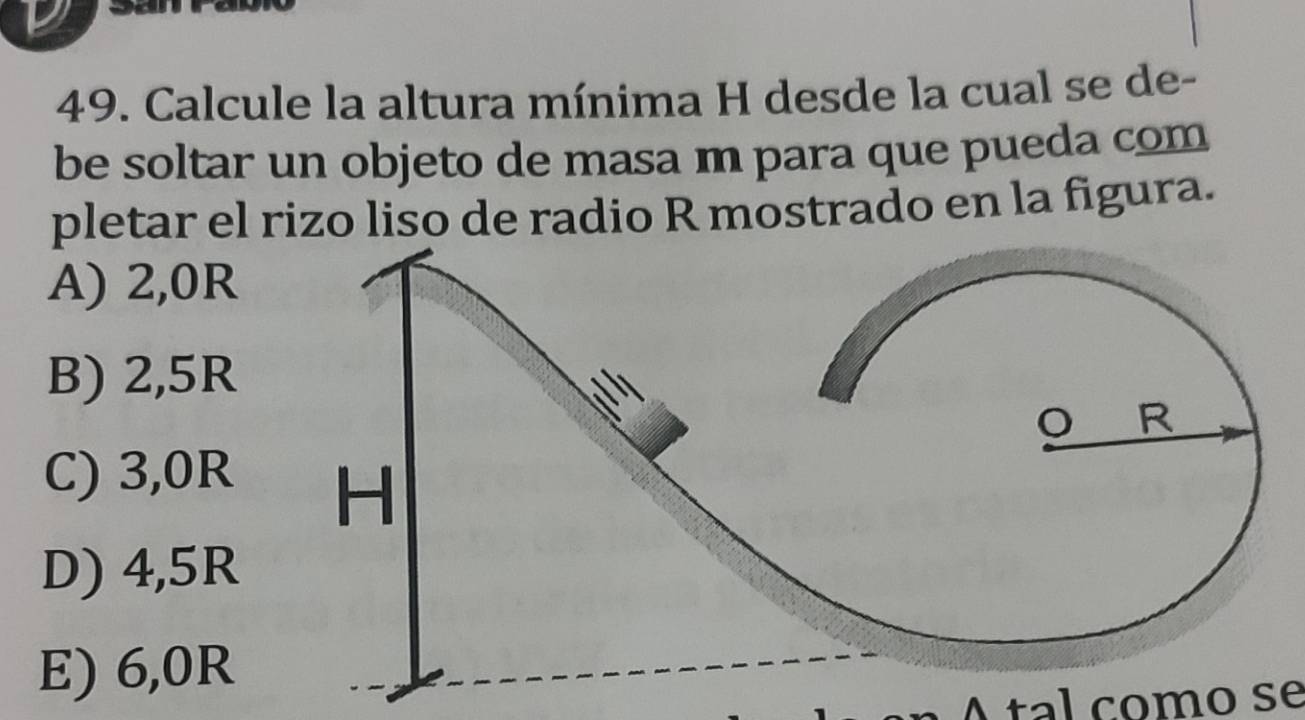 a
49. Calcule la altura mínima H desde la cual se de-
be soltar un objeto de masa m para que pueda com
pletar el rizo liso de radio R mostrado en la figura.
A) 2,0R
B) 2,5R
C) 3,0R
D) 4,5R
E) 6,0R
Atal como se