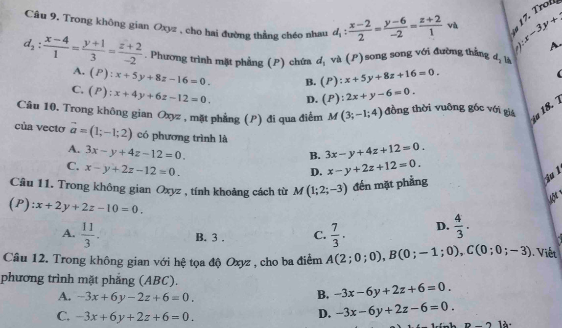 Trong không gian Oxyz , cho hai đường thẳng chéo nhau
1  1 . ro
d_1: (x-2)/2 = (y-6)/-2 = (z+2)/1  và
:x-3y+2

A.
d_2: (x-4)/1 = (y+1)/3 = (z+2)/-2 . Phương trình mặt phẳng (P) chứa d_1 và (P)song song với đường thắng d_2 là
A. (P):x+5y+8z-16=0. (P):x+5y+8z+16=0.
B.
C. (P):x+4y+6z-12=0.
D. (P):2x+y-6=0.
Câu 10. Trong không gian Oxyz , mặt phẳng (P) đi qua điểm M(3;-1;4) đồng thời vuông góc với giá
ia 18. 1
của vectơ vector a=(1;-1;2) có phương trình là 3x-y+4z+12=0.
A. 3x-y+4z-12=0.
B.
C. x-y+2z-12=0. x-y+2z+12=0.
D.
Câu 11. Trong không gian Oxyz , tính khoảng cách từ M(1;2;-3) đến mặt phẳng
ju 1
(P ):x+2y+2z-10=0.
lột
A.  11/3 .  7/3 .
D.  4/3 .
B. 3 .
C.
Câu 12. Trong không gian với hệ tọa độ Oxyz , cho ba điểm A(2;0;0),B(0;-1;0),C(0;0;-3). Viết
phương trình mặt phẳng (ABC).
A. -3x+6y-2z+6=0. B. -3x-6y+2z+6=0.
C. -3x+6y+2z+6=0.
D. -3x-6y+2z-6=0.
B-21dot