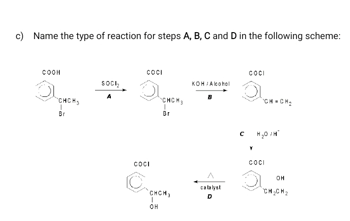 Name the type of reaction for steps A, B, C and D in the following scheme:
COOH COCI COCI 
 enclosecircle1LH_ircle2^circ  □ frac SOCl_2A 
□   enclosecircle1_cHcl □ _CH=CH_2
C H_2O/H^-
C OCI
COCI
C_9 beginarrayr CHCH_3 1 OHendarray c a ta ly s t bigcirc ]_[H_2CH_2^OH 
D