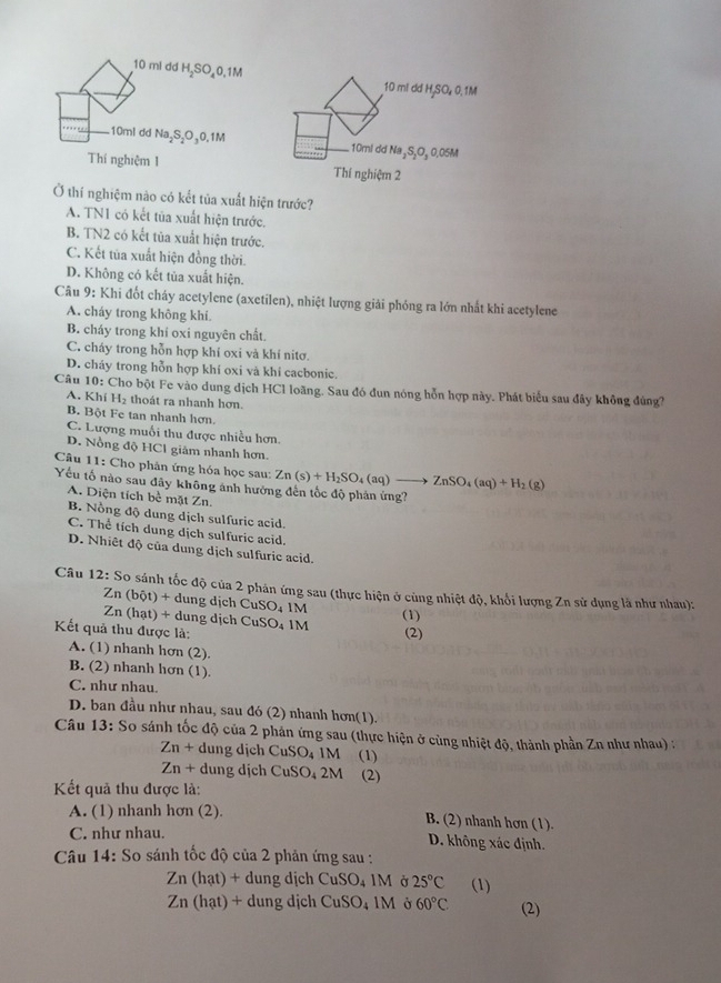 mi dd H₂SO₄0,1M
10 ml dd H,SO₄ 0, 1M
10ml dd Na₂S₂O₃0,1M 10ml dd Na₂S₂O₂ 0.05M
Thí nghiệm 1 Thí nghiệm 2
Ở thí nghiệm nào có kết tủa xuất hiện trước?
A. TN1 có kết tủa xuất hiện trước.
B. TN2 có kết tủa xuất hiện trước.
C. Kết tủa xuất hiện đồng thời.
D. Không có kết tủa xuất hiện.
Câu 9: Khi đốt cháy acetylene (axetilen), nhiệt lượng giải phóng ra lớn nhất khi acetylene
A. cháy trong không khí
B. cháy trong khí oxi nguyên chất.
C. cháy trong hỗn hợp khí oxi và khí nitơ.
D. cháy trong hỗn hợp khí oxi và khí cacbonic.
Câu 10: Cho bột Fe vào dung dịch HCl loãng. Sau đó đun nóng hỗn hợp này. Phát biểu sau đây không đúng?
A. Khí H_2 thoát ra nhanh hơn.
B. Bột Fe tan nhanh hơn.
C. Lượng muối thu được nhiều hơn.
D. Nồng độ HCl giảm nhanh hơn.
Câu 11: Cho phản ứng hóa học sau: Zn(s)+H_2SO_4(aq)to ZnSO_4(aq)+H_2(g)
Yếu tố nào sau đây không ánh hưới bc mặt Zn
A. Diện tích
B. Nồng độ dung dịch sulfuric acid
C. Thể tích dung dịch sulfuric acid,
D. Nhiêt độ của dung dịch sulfurie acid.
Câu 12:S_0 0 sánh tốc độ của 2 phản ứng sau (thực hiện ở cùng nhiệt độ, khối lượng Zn sử dụng là như nhau):
Zn(bdelta t)+dung ịch CuSO_41M
Zn(hat)+ ng dịch 
Kết quả thu được là: CuSO_41M (1) (2)
A. (1) nhanh hơn (2).
B. (2) nhanh hơn (1).
C. như nhau.
D. ban đầu như nhau, sau đó (2) nhanh hơn(1).
Câu 13: So sánh tốc độ của 2 phản ứng sau (thực hiện ở cùng nhiệt độ, thành phần Zn như nhau) :
Zn+ dung dịch CuSO_41M (1)
Zn+ dung dịch CuSO_42M (2)
Kết quả thu được là:
A. (1) nhanh hơn (2).
B. (2) nhanh hơn (1).
C. như nhau. D. không xác định.
Câu 14: So sánh tốc độ của 2 phản ứng sau :
Zn(hat)+d dung dịch CuSO_41M Ở 25°C (1)
Zn(hat)+dungdic ch CuSO_41M Ở 60°C (2)