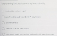 Enors during DNA replication may be repaired by:
sucleotide excition repais
peoofreading and repait by DNA polymerass
all of the these
mismatch repar mechanism
mismatch repair mechanism and nycleotide excision repair.