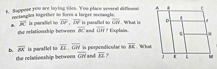 Suppose you are laying tiles. You place several different 
rectangles together to form a larger rectangle. 
a. overline BC is parallel to overline DF, overline DF is parallel to overline GH. What is 
the relationship between overline BC and overline GH ? Explain. 
b. overline BK is parallel to overline EL. overline GH is perpendicular to overline BK. What 
the relationship between overline GH and overline EL ?