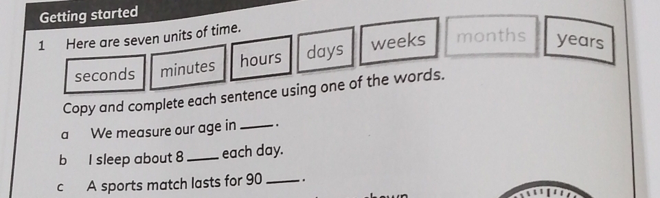 Getting started 
1 Here are seven units of time.
seconds minutes hours days weeks months years
Copy and complete each sentence using one of the words. 
a We measure our age in _. 
b I sleep about 8 _each day. 
c A sports match lasts for 90 _ .