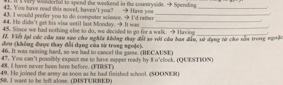 It's very wonderful to spend the weekend in the countryside. → Spending 
. 
42. You have read this novel, haven’t you? → Have you_ 
. 
43. I would prefer you to do computer science. → I’d rather_ _. 
44. He didn’t get his visa until last Monday. → It was 
_. 
45. Since we had nothing else to do, we decided to go for a walk. → Having_ 
、 
II. Viết lại các câu sau sao cho nghĩa không thay đổi so với câu ban đầu, sử dụng từ cho sẵn trong ngoặc 
đơn (không được thay đổi dạng của từ trong ngoặc). 
46. It was raining hard, so we had to cancel the game. (BECAUSE) 
47. You can’t possibly expect me to have supper ready by 8 o’clock. (QUESTION) 
48. I have never been here before. (FIRST) 
49. He joined the army as soon as he had finished school. (SOONER) 
50. I want to be left alone. (DISTURBED)