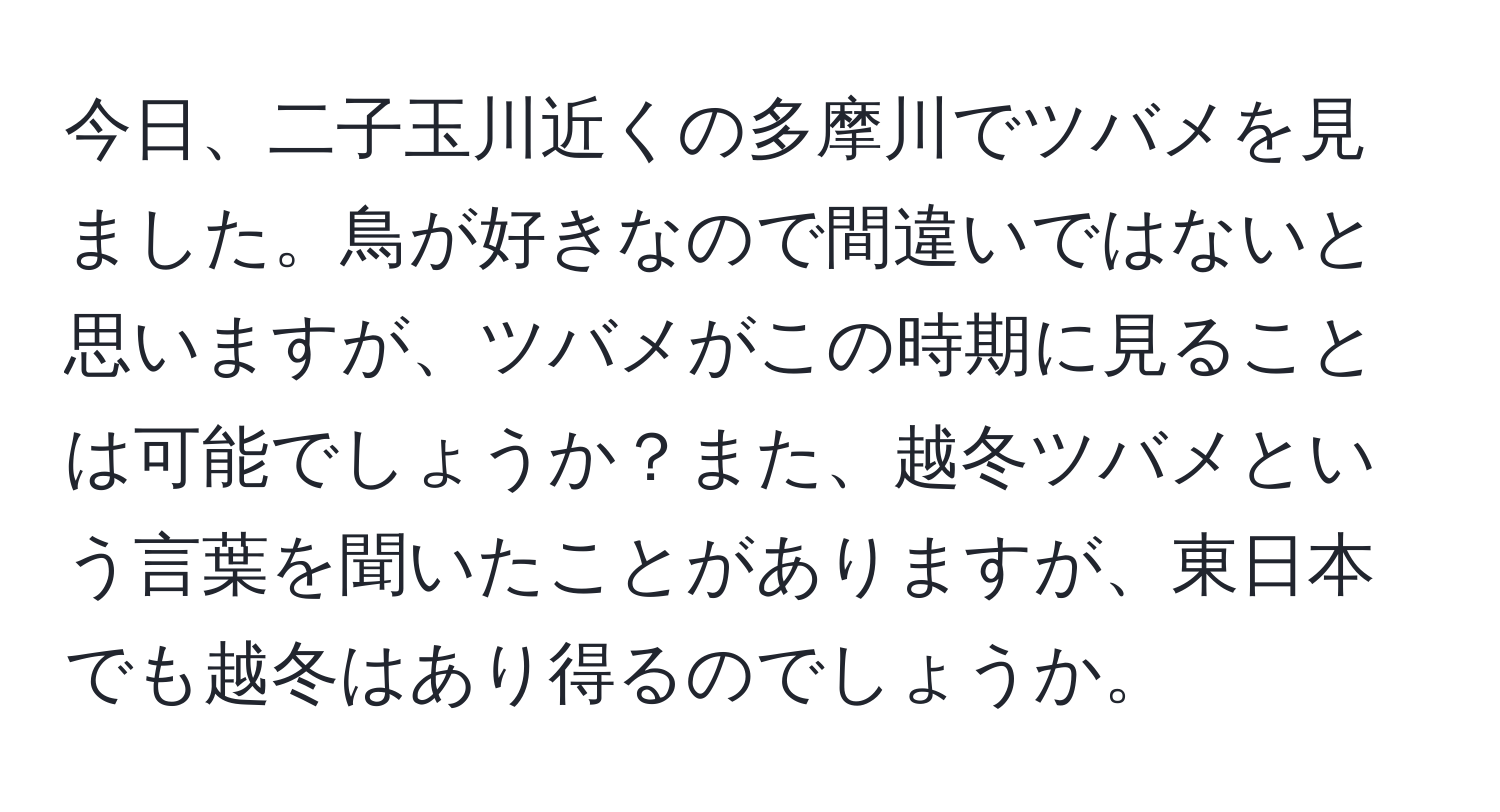 今日、二子玉川近くの多摩川でツバメを見ました。鳥が好きなので間違いではないと思いますが、ツバメがこの時期に見ることは可能でしょうか？また、越冬ツバメという言葉を聞いたことがありますが、東日本でも越冬はあり得るのでしょうか。