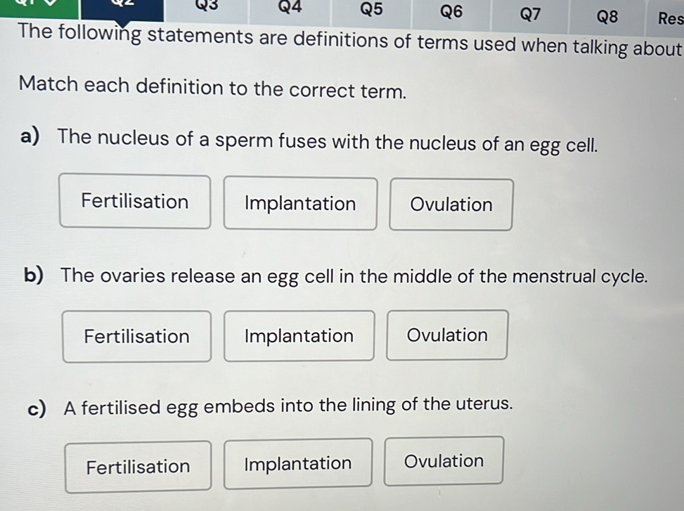 Res
The following statements are definitions of terms used when talking about
Match each definition to the correct term.
a) The nucleus of a sperm fuses with the nucleus of an egg cell.
Fertilisation Implantation Ovulation
b) The ovaries release an egg cell in the middle of the menstrual cycle.
Fertilisation Implantation Ovulation
c) A fertilised egg embeds into the lining of the uterus.
Fertilisation Implantation Ovulation