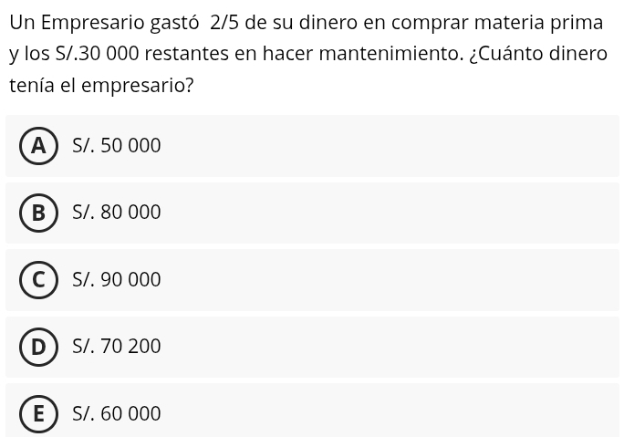 Un Empresario gastó 2/5 de su dinero en comprar materia prima
y los S/.30 000 restantes en hacer mantenimiento. ¿Cuánto dinero
tenía el empresario?
A S/. 50 000
B  S/. 80 000
C ) S/. 90 000
D S/. 70 200
E S/. 60 000