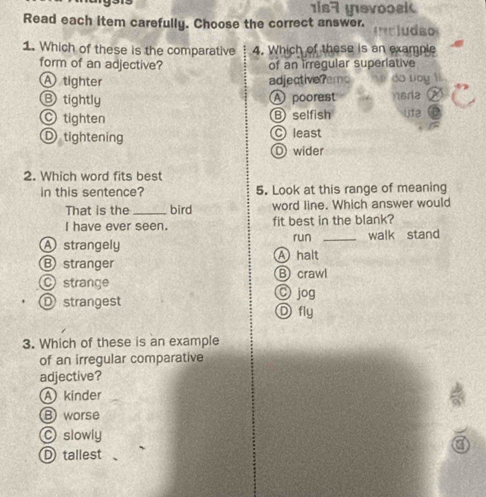 is7 yevoosk
Read each item carefully. Choose the correct answer. Icludão
1. Which of these is the comparative 4. Which of these is an example
form of an adjective? of an irregular superlative
A tighter adjectiveremo do voy l
Btightly A poorest nsra
tighten Bselfish 012
D tightening C least
D wider
2. Which word fits best
in this sentence? 5. Look at this range of meaning
That is the _bird word line. Which answer would
I have ever seen. fit best in the blank?
A strangely run _walk stand
A halt
B stranger
⑧crawl
O strange © jog
D strangest
D fly
3. Which of these is an example
of an irregular comparative
adjective?
A kinder
Bworse
slowly
D tallest