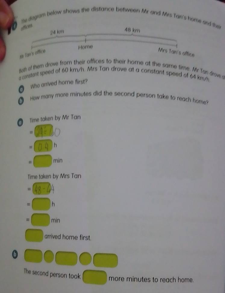 The diagram below shows the distance between Mr and Mrs Tan's home and the
offices
Both of them drove from their offices to their home at the same time. Mr Tan drove 
a constant speed of 60 km/h. Mrs Tan drove at a constant speed of 64 km/h.
Who arrived home first?
How many more minutes did the second person take to reach home
Time taken by Mr Tan
h
min
Time taken by Mrs Tan
h
min
arrived home first.
b
The second person took more minutes to reach home.