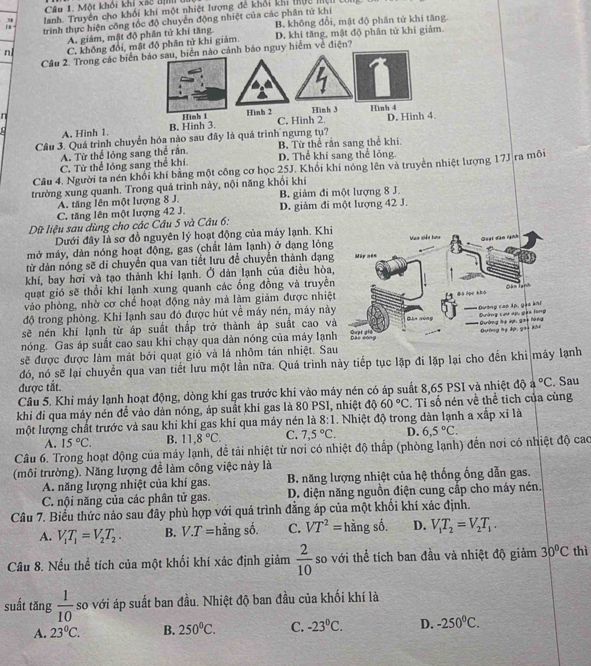 Một khối khỉ xác địn u
38 Janh. Truyền cho khối khí một nhiệt lượng đề khối khi thực miện com
18 trình thực hiện công tốc độ chuyển động nhiệt của các phân tử khí
B. không đổi, mật độ phân tử khí tăng.
A. giảm, mật độ phân tử khí tăng.
n
C. không đổi, mật độ phân tử khí giảm. D. khí tăng, mật độ phân tử khí giảm.
Cầu 2. Trong các biển áo nguy hiểm về điện?
n
A. Hình 1. B. Hinh 3.
Câu 3. Quá trình chuyền hóa nào sau đây là quá trình ngưng tụ?
A. Từ thể lỏng sang thể rắn. B. Từ thể rắn sang thể khi.
D. Thể khí sang thể lỏng.
C. Từ thể lỏng sang thể khí.
Câu 4. Người ta nén khối khí bằng một công cơ học 25J. Khối khí nóng lên và truyền nhiệt lượng 17J ra môi
trường xung quanh. Trong quá trình này, nội năng khối khí
A. tăng lên một lượng 8 J. B. giảm đi một lượng 8 J.
C. tăng lên một lượng 42 J. D. giảm đi một lượng 42 J.
Dữ liệu sau dùng cho các Câu 5 và Câu 6:
Dưới đây là sơ đồ nguyên lý hoạt động của máy lạnh. Khi
mở máy, dàn nóng hoạt động, gas (chất làm lạnh) ở dạng lỏng
từ dàn nóng sẽ di chuyển qua van tiết lưu để chuyển thành dạng
khí, bay hơi và tạo thành khí lạnh. Ở dàn lạnh của điều hòa
quạt gió sẽ thổi khí lạnh xung quanh các ống đồng và truyền
vào phòng, nhờ cơ chế hoạt động này mà làm giảm được nhiệ
độ trong phòng. Khí lạnh sau đó được hút về máy nén, máy nà
sẽ nén khí lạnh từ áp suất thấp trở thành áp suất cao v
nóng. Gas áp suất cao sau khi chạy qua dàn nóng của máy lạn
sẽ được được làm mát bởi quạt gió và lá nhôm tản nhiệt. Sa
đó, nó sẽ lại chuyển qua van tiết lưu một lần nữa. Quá trình này tiếp tục lặp đi lặp lại cho đến khi máy lạnh
được tắt.
Câu 5. Khi máy lạnh hoạt động, dòng khí gas trước khi vào máy nén có áp suất 8,65 PSI và nhiệt độ a°C. Sau
khi đi qua máy nén để vào dàn nóng, áp suất khí gas là 80 PSI, nhiệt đội 60°C. Tỉ số nén về thể tích của cùng
một lượng chất trước và sau khi khí gas khi qua máy nén là 8:1 Nhiệt độ trong dàn lạnh a xấp xỉ là
C.
A. 15°C. 11,8°C. 7,5°C. D. 6,5°C.
B.
Câu 6. Trong hoạt động của máy lạnh, để tải nhiệt từ nơi có nhiệt độ thấp (phòng lạnh) đến nơi có nhiệt độ cao
(môi trường). Năng lượng để làm công việc này là
A. năng lượng nhiệt của khí gas.  B. năng lượng nhiệt của hệ thống ống dẫn gas.
C. nội năng của các phân tử gas. D. điện năng nguồn điện cung cấp cho máy nén.
Câu 7. Biểu thức nào sau đây phù hợp với quá trình đẳng áp của một khổi khí xác định.
A. V_1T_1=V_2T_2. B. V.T= hằng số. C. VT^2=hing c^2 i D. V_1T_2=V_2T_1.
Câu 8. Nếu thể tích của một khối khí xác định giảm  2/10  so với thể tích ban đầu và nhiệt độ giảm 30°C thì
suất tăng  1/10  so với áp suất ban đầu. Nhiệt độ ban đầu của khối khí là
A. 23°C. B. 250^0C. C. -23^0C. D. -250^0C.