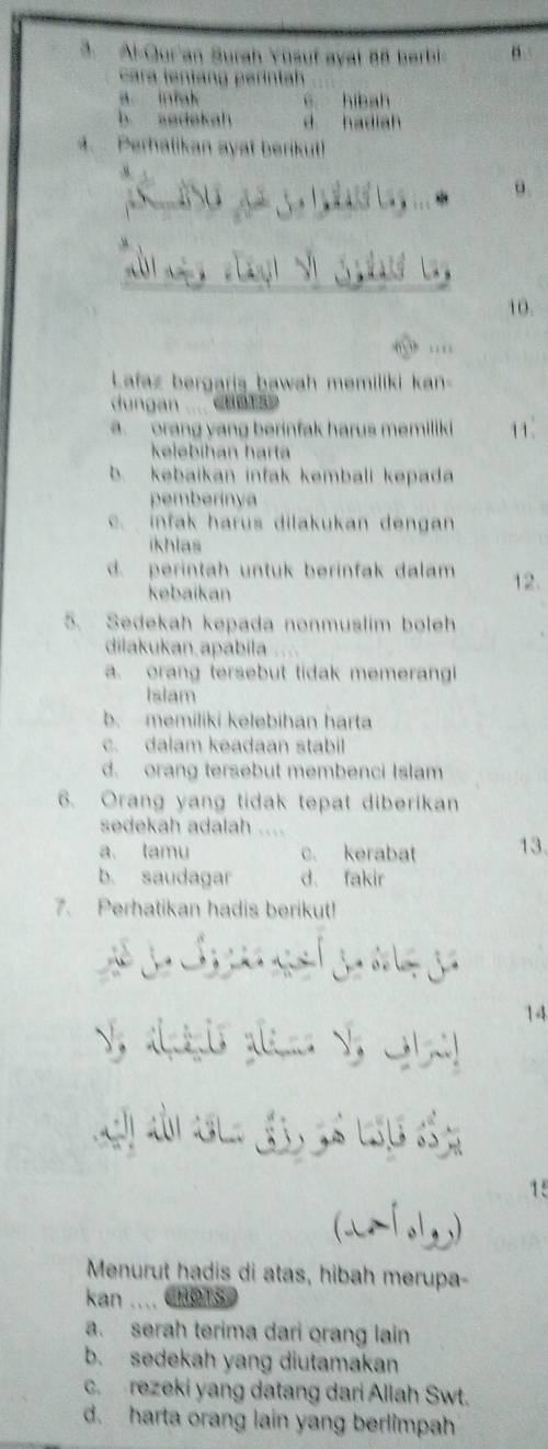 Al-Qur'an Surah Ynsuf ayat 88 berbi= n .
cara ient ang erintah
c hibah
b asdekah d hadiah
4. Perhalikan ayat berikut!
10.
… 
Lafaz bergaris bawah memiliki kan
ungan _ cuet
orang yang berinfak harus memiliki 11.
kelebíhán harta
b. kebaikan infak kembali kepada
pemberinya
c. infak harus dilakukan dengan
ikhias
d. perintah untuk berinfak dalam 12.
kebaikan
5. Sedekah kepada nonmuslim boleh
dilakukan apabila
a. orang tersebut tidak memerangi
Islam
b. memiliki kelebihan harta
c. dalam keadaan stabil
d. orang tersebut membenci Islam
6. Orang yang tidak tepat diberikan
sedekah adalah ....
a. tamu c. kerabat 13
b. saudagar d. fakir
7. Perhatikan hadis berikut!
S 
14
V, almêuis alem a 

15
(wf oly)
Menurut hadis di atas, hibah merupa-
kan .... CHOTS
a. serah terima dari orang lain
b. sedekah yang diutamakan
c. rezeki yang datang dari Allah Swt.
d. harta orang lain yang berlimpah