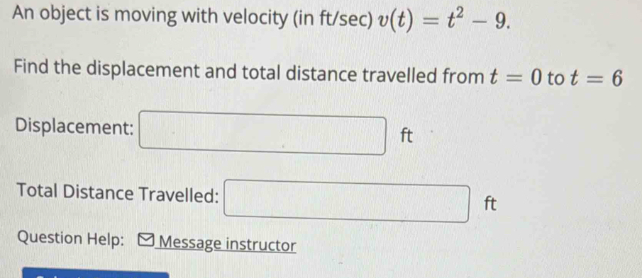 An object is moving with velocity (in ft/sec) v(t)=t^2-9. 
Find the displacement and total distance travelled from t=0 to t=6
Displacement: □ ft
Total Distance Travelled: □ ft
Question Help: Message instructor