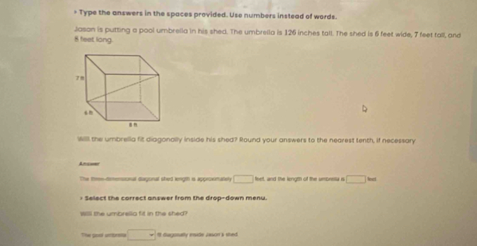 > Type the answers in the spaces provided. Use numbers instead of words. 
Jasan is putting a pool umbrella in his shed. The umbrella is 126 inches tall. The shed is 6 feet wide, 7 feet tall, and
8 feet long. 
will the umbrellia fit diagonally inside his shed? Round your answers to the nearest tenth, if necessary 
Ansinr 
The three-dimensional dagonal shed lenigth is approximately □ feet, and the lengm of the umbrella is □ b_n Select the correct answer from the drop-down menu. 
Will the umbrelia fit in the shed? 
The pool umprsta □ I diagssally inside Jason's sited