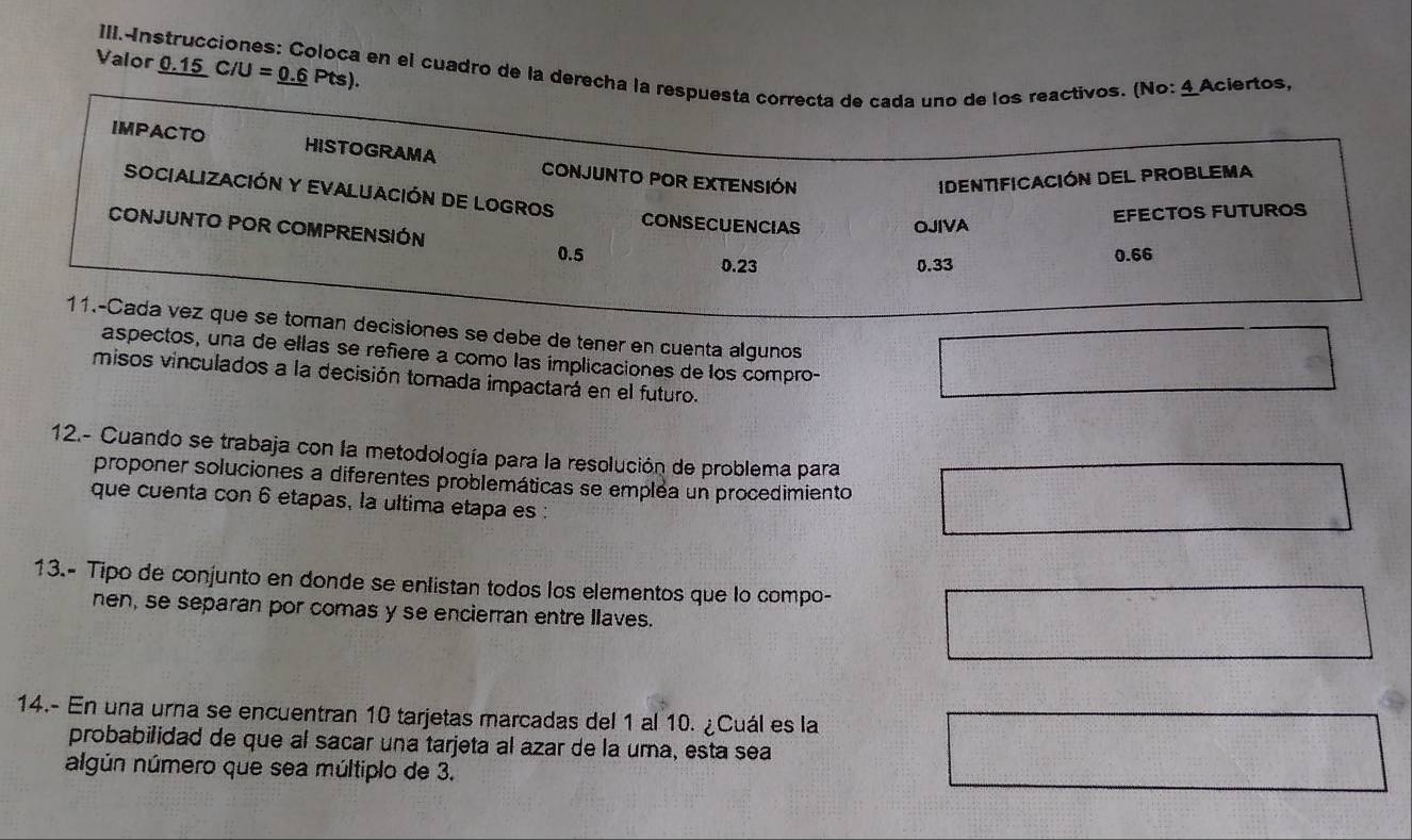 _ 0.15C/U=_ 0.6Pts). 
Valor III.Instrucciones: Coloca en el cuadro de la derecha la respuesta correcta de cada uno de los reactivos. (No: 4Aciertos, 
IMPACTO HISTOGRAMA CONJUNTO POR EXTENSIÓN 
IDENTIFICACIóN DEL PROBLEMA 
SOCIALIZACIÓN Y EVALUACIÓN DE LOGROS CONSECUENCIAS 
CONJUNTO POR COMPRENSIÓN 
OJIVA EFECTOS FUTUROS
0.5 0.66
0.23 0.33
11.-Cada vez que se toman decisiones se debe de tener en cuenta algunos 
aspectos, una de ellas se refiere a como las implicaciones de los compro- 
misos vinculados a la decisión tomada impactará en el futuro. 
12.- Cuando se trabaja con la metodología para la resolución de problema para 
proponer soluciones a diferentes problemáticas se emplea un procedimiento 
que cuenta con 6 etapas, la ultima etapa es : 
13.- Tipo de conjunto en donde se enlistan todos los elementos que lo compo- 
nen, se separan por comas y se encierran entre llaves. 
14.- En una urna se encuentran 10 tarjetas marcadas del 1 al 10. ¿Cuál es la 
probabilidad de que al sacar una tarjeta al azar de la uma, esta sea 
algún número que sea múltiplo de 3.