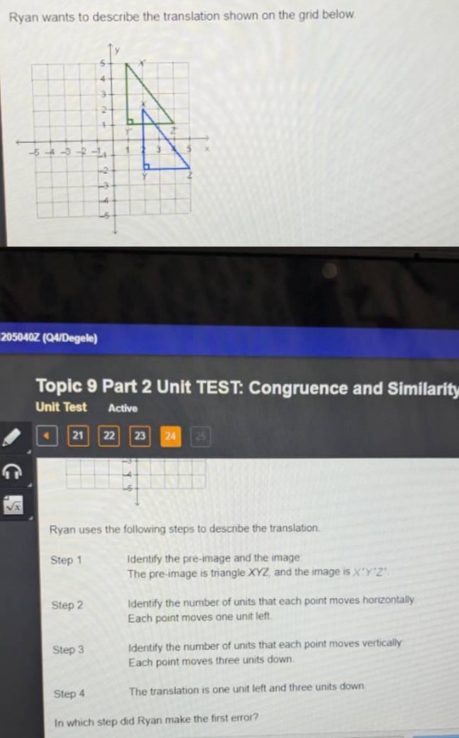 Ryan wants to describe the translation shown on the grid below.
205040Z (Q4/Degele)
Topic 9 Part 2 Unit TEST: Congruence and Similarity
Unit Test Active
4 21 22 23 24 25
Ryan uses the following steps to describe the translation.
Step 1 Identify the pre-image and the image
The pre-image is triangle XYZ, and the image is X^(·)Y 2'
Step 2 Identify the number of units that each point moves horizontally
Each point moves one unit left.
Step 3 Identify the number of units that each point moves vertically
Each point moves three units down.
Step 4 The translation is one unit left and three units down.
In which step did Ryan make the first error?