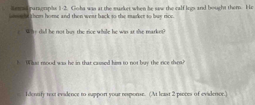 keread paragraphs 1-2. Goha was at the market when he saw the calf legs and bought them. He 
bre ught them home and then went back to the market to buy rice. 
Why did he not buy the rice while he was at the market? 
h What mood was he in that caused him to not buy the rice then? 
Identify text evidence to support your response. (At least 2 pieces of evidence.)