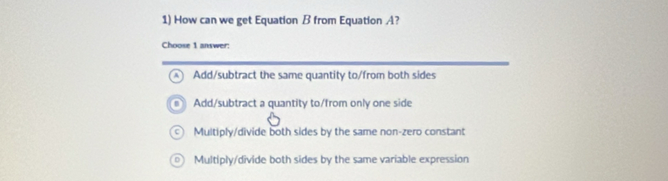 How can we get Equation B from Equation A?
Choose 1 answer:
Add/subtract the same quantity to/from both sides
Add/subtract a quantity to/from only one side
Multiply/divide both sides by the same non-zero constant
Multiply/divide both sides by the same variable expression