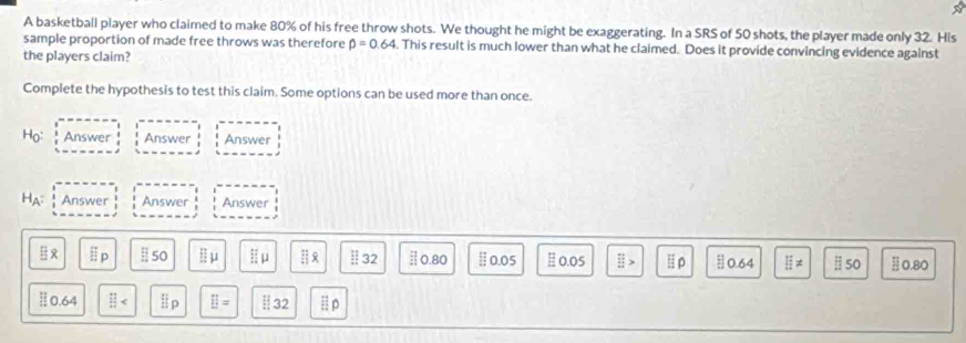 A basketball player who claimed to make 80% of his free throw shots. We thought he might be exaggerating. In a SRS of 50 shots, the player made only 32. His
sample proportion of made free throws was therefore widehat p=0.64. This result is much lower than what he claimed. Does it provide convincing evidence against
the players claim?
Complete the hypothesis to test this claim. Some options can be used more than once.
Ho: Answer Answer Answer
H_A^2 Answer Answer Answer
EX E_p Ⅱ 50 l:mu l:mu HR frac 14 14 hline endarray 32 [] 0.80 0.05 0.05  π /11 > 0.64 E!= ⅱ 50 0.80
int 4 □ lip □ = : 32 □ p