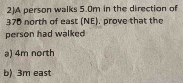 2)A person walks 5.0m in the direction of
370 north of east (NE). prove that the 
person had walked 
a) 4m north 
b) 3m east