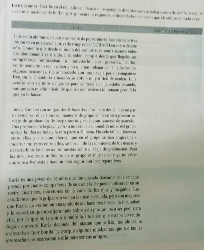 Instrucciones: Escribe en el recuadro en blanco si los ejemplos descritos corresponden a casos de conflicto escolar
o si son situaciones de bullying. Argumenta tu respuesta, enlistando los elementos que identíficas en cada caso
Caso Conflicto o bullying
Luis es un alumno de cuarto semestre de preparatoria. Los primeros tres
los cursó en una escuela privada e ingresó al COBACH en enero de este
año. Comenta que desde el inicio del semestre, se sentía ansioso todos
los días cuando se dirigía a su salón, porque desde que llegaba sus
compañeros empezaban a molestarlo con groserías, burlas,
continuamente lo rechazaban y no querían trabajar con él, e incluso en
algunas ocasiones, fue amenazado con una navaja por su compañero
Benjamín. Cuando la situación se volvió muy dificil de ocultar, Luis
acudió con su tutor de grupo para contarle lo que estaba pasando,
aunque con mucho miedo de que sus compañeros lo trataran peor delo
que ya lo hacian.
Inés y Ximena son amigas desde hace dos años, pero desde hace un par
de semanas, ellas y sus compañeros de grupo empezaron a planear su
viaje de graduación de preparatoria y no logran ponerse de acuerdo.
Una propone ir a la playa y otra a una ciudad colonial; la mitad del grupo
apoya la idea de Inés y la otra parte a Ximena. Ha sido tal la diferencia
entre ellas y sus compañeros. que en el grupo se han empezado a
mostrar molestos entre ellos, se burlan de las opiniones de los demás y
desacreditan las nuevas propuestas sobre el viaje de graduación. Para
las dos jóvenes el ambiente en su grupo es muy tenso y ya no saben
cómo resolver esta situación para seguir con los preparativos.
Karla es una joven de 16 años que fue atacada fisicamente la semana
pasada por cuatro compañeras de su escuela. Se pueden observar en su
rostro cicatrices, moretones en la zona de los ojos y rasguños. Las
estudiantes que la golpearon van en la misma escuela, pero son mayores
que Karla. La venían amenazando desde hace tres meses, la insultaban
y le advertían que no dijera nada sobre esto porque iba a ser peor para
ella, por lo que no le contó a nadie la situación que estaba viviendo.
Según comentó Karla después del ataque que sufrió, las chicas la
molestaban “'por bonita” y porque algunos muchachos que a ellas les
interesaban, se acercaban a ella para ser sus amigos.