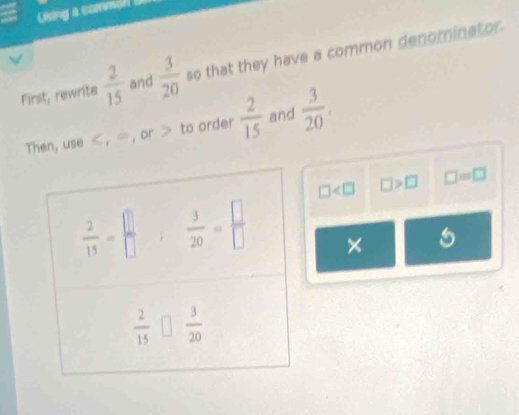 Using a commin D
First, rewrite  2/15  and  3/20  so that they have a common denominator.
Then, use < , ∞, or > to order  2/15  and  3/20 .
□ □ >□ □ =□
× 5