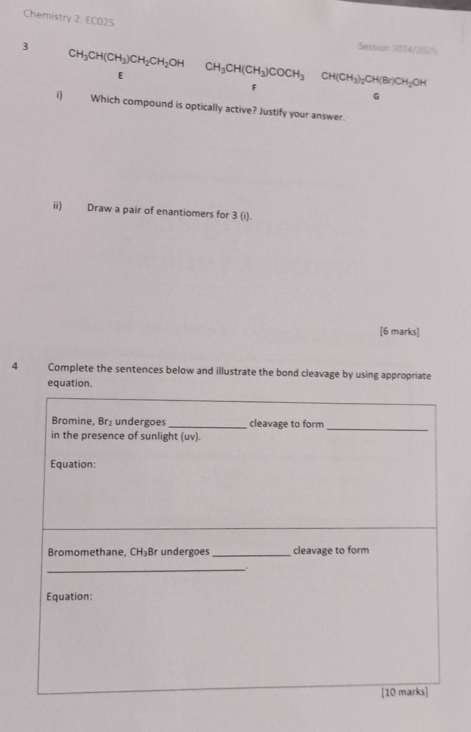 Chemistry 2, ECO25
3 Session 2024/2025
CH_3CH(CH_3)CH_2CH_2OH
E
CH_3CH(CH_3)COCH_3CH(CH_3)_2CH(Br)CH_2OH
F
G
i) Which compound is optically active? Justify your answer.
ii) Draw a pair of enantiomers for 3 (i).
[6 marks]
4 Complete the sentences below and illustrate the bond cleavage by using appropriate
equation.