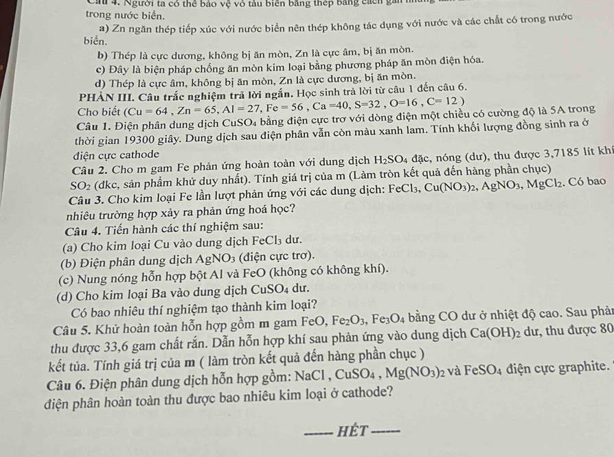 Ca 4. Người ta có thể bảo vệ vỏ tàu biển bằng thếp bằng cách gan 
trong nước biển.
a) Zn ngăn thép tiếp xúc với nước biển nên thép không tác dụng với nước và các chất có trong nước
biển.
b) Thép là cực dương, không bị ăn mòn, Zn là cực âm, bị ăn mòn.
c) Đây là biện pháp chống ăn mòn kim loại bằng phương pháp ăn mòn điện hóa.
d) Thép là cực âm, không bị ăn mòn, Zn là cực dương, bị ăn mòn.
PHẢN III. Câu trắc nghiệm trả lời ngắn. Học sinh trả lời từ câu 1 đến câu 6.
Cho biết (Cu=64,Zn=65,Al=27,Fe=56,Ca=40,S=32,O=16,C=12)
Câu 1. Điện phân dung dịch CuSO4 bằng điện cực trơ với dòng điện một chiều có cường độ là 5A trong
thời gian 19300 giây. Dung dịch sau điện phân vẫn còn màu xanh lam. Tính khối lượng đồng sinh ra ở
điện cực cathode
Câu 2. Cho m gam Fe phản ứng hoàn toàn với dung dịch H_2SO_4dac , nóng (dư), thu được 3,7185 lít khi
SO_2 (đkc, sản phẩm khử duy nhất). Tính giá trị của m (Làm tròn kết quả đến hàng phần chục)
Câu 3. Cho kim loại Fe lần lượt phản ứng với các dung dịch: FeCl 3. Cu(NO_3)_2,AgNO_3,MgCl_2. Có bao
nhiêu trường hợp xảy ra phản ứng hoá học?
Câu 4. Tiến hành các thí nghiệm sau:
(a) Cho kim loại Cu vào dung dịch B eCl_3 du.
(b) Điện phân dung dịch AgNO_3 (điện cực trơ).
(c) Nung nóng hỗn hợp bột Al và FeO (không có không khí).
(d) Cho kim loại Ba vào dung dịch CuSO_4 du.
Có bao nhiêu thí nghiệm tạo thành kim loại?
Câu 5. Khử hoàn toàn hỗn hợp gồm m gam FeO,Fe_2O_3,Fe_3O_4 bằng CO dư ở nhiệt độ cao. Sau phản
thu được 33,6 gam chất rắn. Dẫn hỗn hợp khí sau phản ứng vào dung dịch Ca(OH)_2du , thu được 80
kết tủa. Tính giá trị của m ( làm tròn kết quả đến hàng phần chục )
Câu 6. Điện phân dung dịch hỗn hợp gồm: NaO NaCl,CuSO_4,Mg(NO_3)_2 và FeSO_4 điện cực graphite.
điện phân hoàn toàn thu được bao nhiêu kim loại ở cathode?
_Hét_