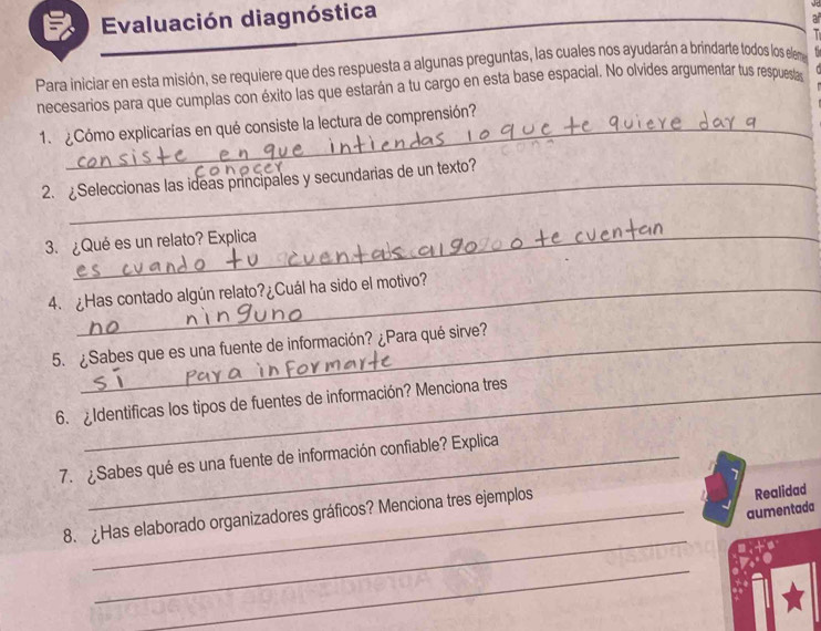 Evaluación diagnóstica 

Para iniciar en esta misión, se requiere que des respuesta a algunas preguntas, las cuales nos ayudarán a brindarte todos los elem 
necesarios para que cumplas con éxito las que estarán a tu cargo en esta base espacial. No olvides argumentar tus respueslas 
1. ¿Cómo explicarías en qué consiste la lectura de comprensión? 
2. Seleccionas las ideas principales y secundarias de un texto? 
3. ¿Qué es un relato? Explica 
4. ¿Has contado algún relato?¿Cuál ha sido el motivo? 
5. ¿Sabes que es una fuente de información? ¿Para qué sirve? 
6. Identificas los tipos de fuentes de información? Menciona tres 
7. ¿Sabes qué es una fuente de información confiable? Explica 
aumentada 
8. ¿Has elaborado organizadores gráficos? Menciona tres ejemplos 
Realidad 
_ 
_