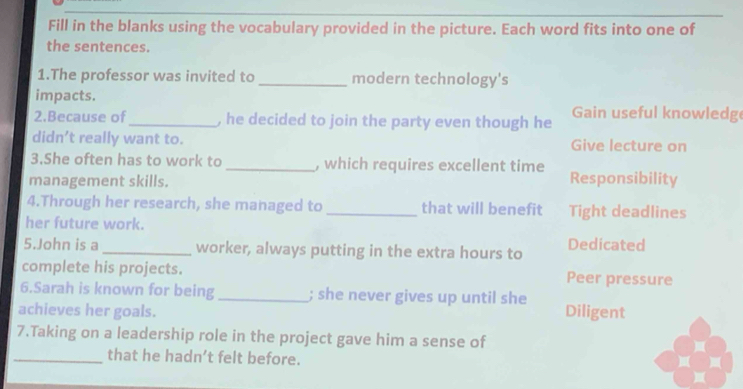 Fill in the blanks using the vocabulary provided in the picture. Each word fits into one of
the sentences.
1.The professor was invited to _modern technology's
impacts.
2.Because of_ , he decided to join the party even though he Gain useful knowledg
didn’t really want to. Give lecture on
3.She often has to work to _, which requires excellent time
management skills. Responsibility
4.Through her research, she managed to_ that will benefit Tight deadlines
her future work.
5.John is a_ worker, always putting in the extra hours to Dedicated
complete his projects. Peer pressure
6.Sarah is known for being_ ; she never gives up until she
achieves her goals. Diligent
7.Taking on a leadership role in the project gave him a sense of
_that he hadn’t felt before.