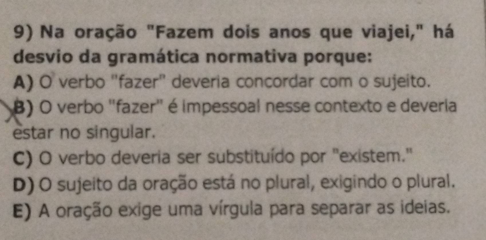 Na oração "Fazem dois anos que viajei," há
desvio da gramática normativa porque:
A) O verbo ''fazer'' deveria concordar com o sujeito.
B) O verbo "fazer" é impessoal nesse contexto e deveria
estar no singular.
C) O verbo deveria ser substituído por "existem."
D) O sujeito da oração está no plural, exigindo o plural.
E) A oração exige uma vírgula para separar as ideias.