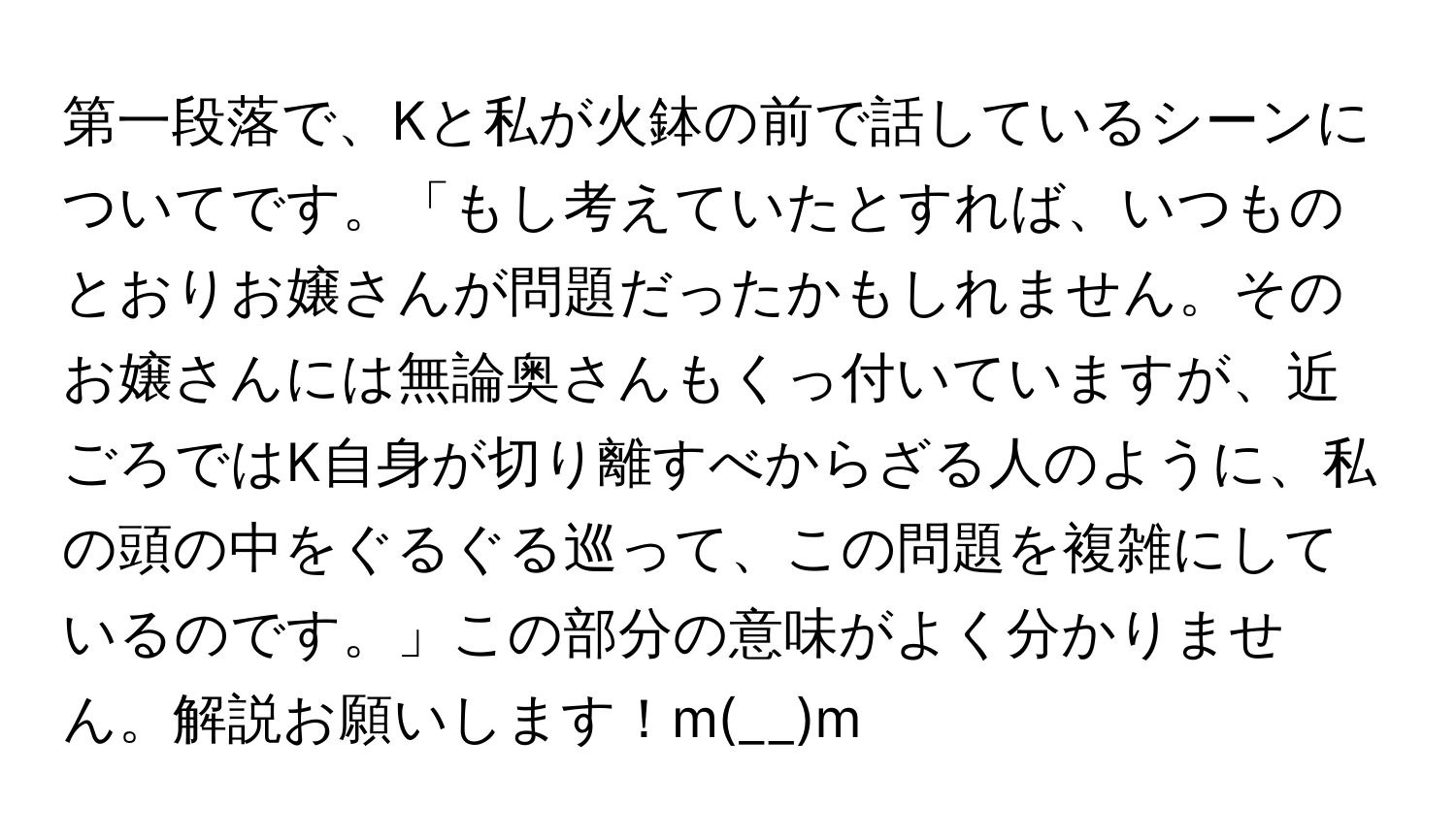 第一段落で、Kと私が火鉢の前で話しているシーンについてです。「もし考えていたとすれば、いつものとおりお嬢さんが問題だったかもしれません。そのお嬢さんには無論奥さんもくっ付いていますが、近ごろではK自身が切り離すべからざる人のように、私の頭の中をぐるぐる巡って、この問題を複雑にしているのです。」この部分の意味がよく分かりません。解説お願いします！m(__)m