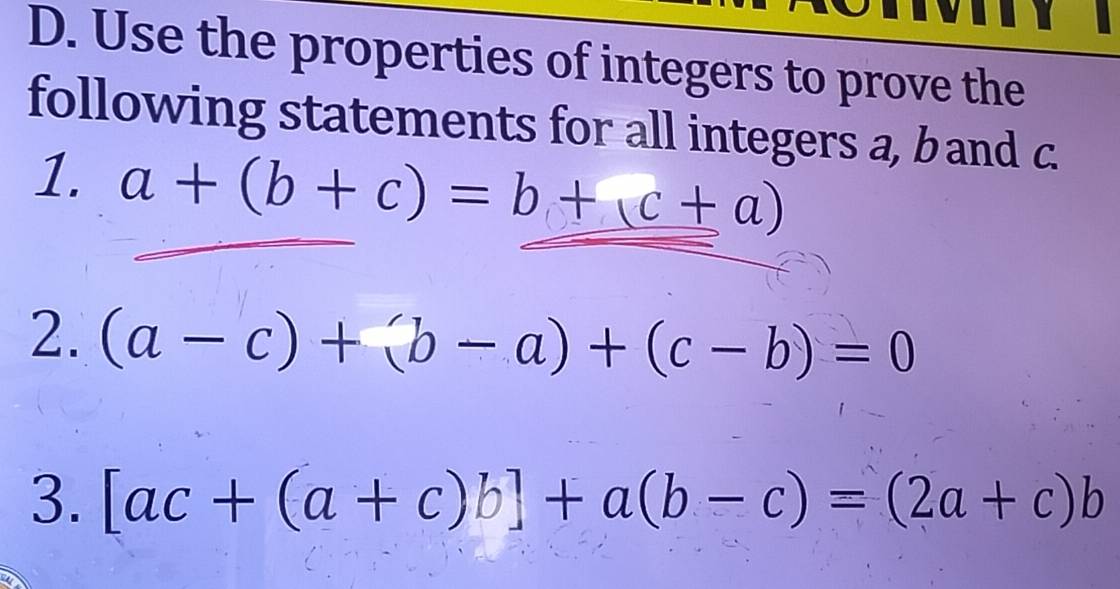 Use the properties of integers to prove the 
following statements for all integers a, b and c. 
1. a+(b+c)=b+c+a)
2. (a-c)+(b-a)+(c-b)=0
3. [ac+(a+c)b]+a(b-c)=(2a+c)b